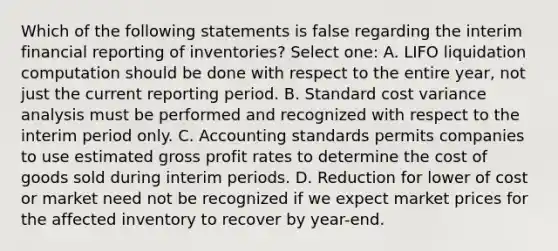 Which of the following statements is false regarding the interim financial reporting of inventories? Select one: A. LIFO liquidation computation should be done with respect to the entire year, not just the current reporting period. B. Standard cost variance analysis must be performed and recognized with respect to the interim period only. C. Accounting standards permits companies to use estimated gross profit rates to determine the cost of goods sold during interim periods. D. Reduction for lower of cost or market need not be recognized if we expect market prices for the affected inventory to recover by year-end.