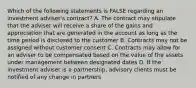 Which of the following statements is FALSE regarding an investment adviser's contract? A. The contract may stipulate that the adviser will receive a share of the gains and appreciation that are generated in the account as long as the time period is disclosed to the customer B. Contracts may not be assigned without customer consent C. Contracts may allow for an adviser to be compensated based on the value of the assets under management between designated dates D. If the investment adviser is a partnership, advisory clients must be notified of any change in partners