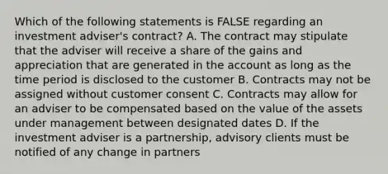 Which of the following statements is FALSE regarding an investment adviser's contract? A. The contract may stipulate that the adviser will receive a share of the gains and appreciation that are generated in the account as long as the time period is disclosed to the customer B. Contracts may not be assigned without customer consent C. Contracts may allow for an adviser to be compensated based on the value of the assets under management between designated dates D. If the investment adviser is a partnership, advisory clients must be notified of any change in partners