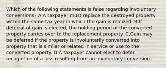 Which of the following statements is false regarding involuntary​ conversions? A.A taxpayer must replace the destroyed property within the same tax year in which the gain is realized. B.If deferral of gain is​ elected, the holding period of the converted property carries over to the replacement property. C.Gain may be deferred if the property is involuntarily converted into property that is similar or related in service or use to the converted property. D.A taxpayer cannot elect to defer recognition of a loss resulting from an involuntary conversion.