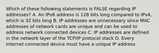 Which of these following statements is FALSE regarding IP addresses? A. An IPv6 address is 128 bits long compared to IPv4, which is 32 bits long B. IP addresses are unnecessary since MAC addresses of network cards are unique and can be used to address network connected devices C. IP addresses are defined in the network layer of the TCP/IP protocol stack D. Every Internet-connected device must have a unique IP address