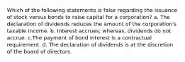 Which of the following statements is false regarding the issuance of stock versus bonds to raise capital for a corporation? a. The declaration of dividends reduces the amount of the corporation's taxable income. b. Interest accrues; whereas, dividends do not accrue. c.The payment of bond interest is a contractual requirement. d. The declaration of dividends is at the discretion of the board of directors.