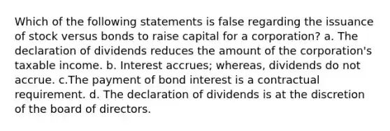 Which of the following statements is false regarding the issuance of stock versus bonds to raise capital for a corporation? a. The declaration of dividends reduces the amount of the corporation's taxable income. b. Interest accrues; whereas, dividends do not accrue. c.The payment of bond interest is a contractual requirement. d. The declaration of dividends is at the discretion of the board of directors.