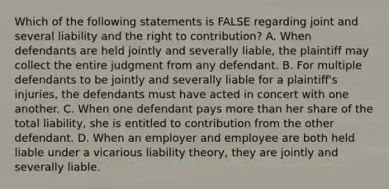 Which of the following statements is FALSE regarding joint and several liability and the right to contribution? A. When defendants are held jointly and severally liable, the plaintiff may collect the entire judgment from any defendant. B. For multiple defendants to be jointly and severally liable for a plaintiff's injuries, the defendants must have acted in concert with one another. C. When one defendant pays more than her share of the total liability, she is entitled to contribution from the other defendant. D. When an employer and employee are both held liable under a vicarious liability theory, they are jointly and severally liable.