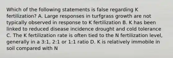 Which of the following statements is false regarding K fertilization? A. Large responses in turfgrass growth are not typically observed in response to K fertilization B. K has been linked to reduced disease incidence drought and cold tolerance C. The K fertilization rate is often tied to the N fertilization level, generally in a 3:1, 2:1 or 1:1 ratio D. K is relatively immobile in soil compared with N