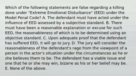 Which of the following statements are false regarding a killing done under "Extreme Emotional Disturbance" (EED) under the Model Penal Code? A. The defendant must have acted under the influence of EED assessed by a subjective standard. B. There must have been a reasonable explanation or excuse for such EED, the reasonableness of which is to be determined using an objective standard. C. Upon adequate proof that the defendant has suffered EED, it will go to jury. D. The jury will consider the reasonableness of the defendant's rage from the viewpoint of a person in the actor's situation under the circumstances as he or she believes them to be. The defendant has a viable issue and one that he or she may win, bizarre as his or her belief may be. E. None of the above.