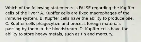 Which of the following statements is FALSE regarding the Kupffer cells of the liver? A. Kupffer cells are fixed macrophages of the immune system. B. Kupffer cells have the ability to produce bile. C. Kupffer cells phagocytize and process foreign materials passing by them in the bloodstream. D. Kupffer cells have the ability to store heavy metals, such as tin and mercury.