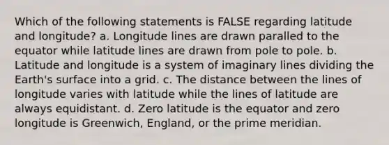 Which of the following statements is FALSE regarding latitude and longitude? a. Longitude lines are drawn paralled to the equator while latitude lines are drawn from pole to pole. b. Latitude and longitude is a system of imaginary lines dividing the Earth's surface into a grid. c. The distance between the lines of longitude varies with latitude while the lines of latitude are always equidistant. d. Zero latitude is the equator and zero longitude is Greenwich, England, or the prime meridian.