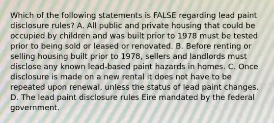 Which of the following statements is FALSE regarding lead paint disclosure rules? A. All public and private housing that could be occupied by children and was built prior to 1978 must be tested prior to being sold or leased or renovated. B. Before renting or selling housing built prior to 1978, sellers and landlords must disclose any known lead-based paint hazards in homes. C. Once disclosure is made on a new rental it does not have to be repeated upon renewal, unless the status of lead paint changes. D. The lead paint disclosure rules Eire mandated by the federal government.