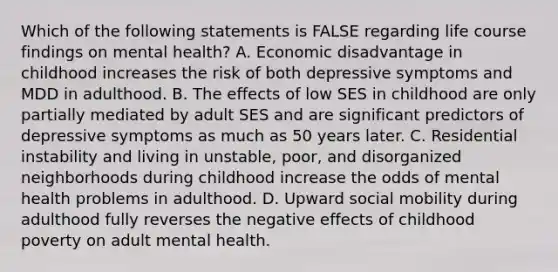 Which of the following statements is FALSE regarding life course findings on mental health? A. Economic disadvantage in childhood increases the risk of both depressive symptoms and MDD in adulthood. B. The effects of low SES in childhood are only partially mediated by adult SES and are significant predictors of depressive symptoms as much as 50 years later. C. Residential instability and living in unstable, poor, and disorganized neighborhoods during childhood increase the odds of mental health problems in adulthood. D. Upward social mobility during adulthood fully reverses the negative effects of childhood poverty on adult mental health.