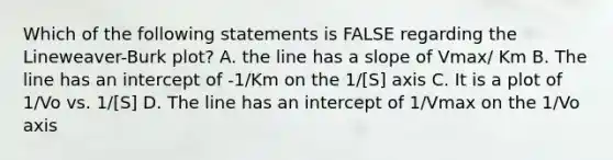 Which of the following statements is FALSE regarding the Lineweaver-Burk plot? A. the line has a slope of Vmax/ Km B. The line has an intercept of -1/Km on the 1/[S] axis C. It is a plot of 1/Vo vs. 1/[S] D. The line has an intercept of 1/Vmax on the 1/Vo axis