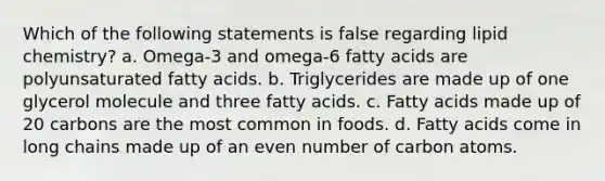 Which of the following statements is false regarding lipid chemistry? a. Omega-3 and omega-6 fatty acids are polyunsaturated fatty acids. b. Triglycerides are made up of one glycerol molecule and three fatty acids. c. Fatty acids made up of 20 carbons are the most common in foods. d. Fatty acids come in long chains made up of an even number of carbon atoms.