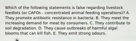 Which of the following statements is false regarding livestock feedlots (or CAFOs - concentrated animal feeding operations)? A. They promote antibiotic resistance in bacteria. B. They meet the increasing demand for meat by consumers. C. They contribute to soil degradation. D. They cause outbreaks of harmful algal blooms that can kill fish. E. They emit strong odours.