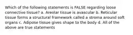 Which of the following statements is FALSE regarding loose connective tissue? a. Areolar tissue is avascular b. Reticular tissue forms a structural framework called a stroma around soft organs c. Adipose tissue gives shape to the body d. All of the above are true statements