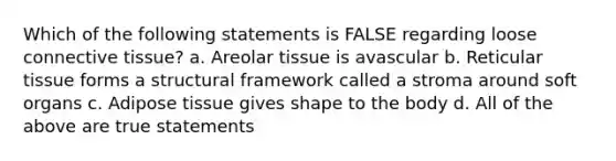 Which of the following statements is FALSE regarding loose <a href='https://www.questionai.com/knowledge/kYDr0DHyc8-connective-tissue' class='anchor-knowledge'>connective tissue</a>? a. Areolar tissue is avascular b. Reticular tissue forms a structural framework called a stroma around soft organs c. Adipose tissue gives shape to the body d. All of the above are true statements