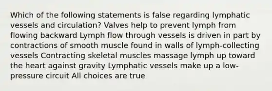 Which of the following statements is false regarding lymphatic vessels and circulation? Valves help to prevent lymph from flowing backward Lymph flow through vessels is driven in part by contractions of smooth muscle found in walls of lymph-collecting vessels Contracting skeletal muscles massage lymph up toward the heart against gravity Lymphatic vessels make up a low-pressure circuit All choices are true