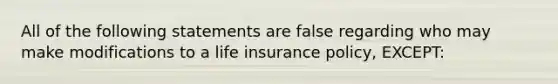 All of the following statements are false regarding who may make modifications to a life insurance policy, EXCEPT: