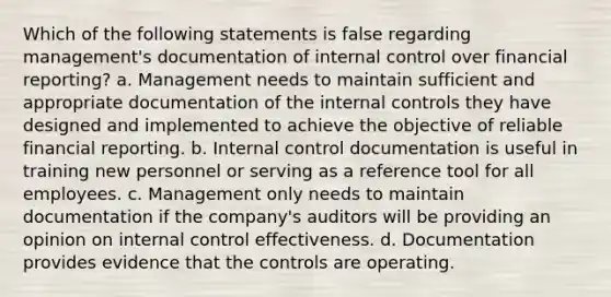 Which of the following statements is false regarding management's documentation of <a href='https://www.questionai.com/knowledge/kjj42owoAP-internal-control' class='anchor-knowledge'>internal control</a> over financial reporting? a. Management needs to maintain sufficient and appropriate documentation of the internal controls they have designed and implemented to achieve the objective of reliable financial reporting. b. Internal control documentation is useful in training new personnel or serving as a reference tool for all employees. c. Management only needs to maintain documentation if the company's auditors will be providing an opinion on internal control effectiveness. d. Documentation provides evidence that the controls are operating.