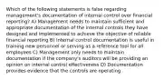 Which of the following statements is false regarding management's documentation of internal control over financial reporting? A) Management needs to maintain sufficient and appropriate documentation of the internal controls they have designed and implemented to achieve the objective of reliable financial reporting B) Internal control documentation is useful in training new personnel or serving as a reference tool for all employees C) Management only needs to maintain documentation if the company's auditors will be providing an opinion on internal control effectiveness D) Documentation provides evidence that the controls are operating