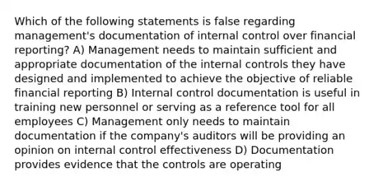 Which of the following statements is false regarding management's documentation of internal control over financial reporting? A) Management needs to maintain sufficient and appropriate documentation of the internal controls they have designed and implemented to achieve the objective of reliable financial reporting B) Internal control documentation is useful in training new personnel or serving as a reference tool for all employees C) Management only needs to maintain documentation if the company's auditors will be providing an opinion on internal control effectiveness D) Documentation provides evidence that the controls are operating