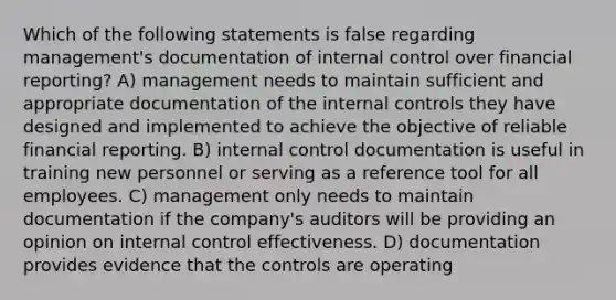 Which of the following statements is false regarding management's documentation of internal control over financial reporting? A) management needs to maintain sufficient and appropriate documentation of the internal controls they have designed and implemented to achieve the objective of reliable financial reporting. B) internal control documentation is useful in training new personnel or serving as a reference tool for all employees. C) management only needs to maintain documentation if the company's auditors will be providing an opinion on internal control effectiveness. D) documentation provides evidence that the controls are operating