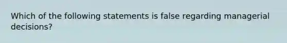 Which of the following statements is false regarding managerial decisions?