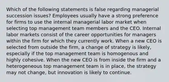 Which of the following statements is false regarding managerial succession issues? Employees usually have a strong preference for firms to use the internal managerial labor market when selecting top management team members and the CEO. Internal labor markets consist of the career opportunities for managers within the firm for which they currently work. When a new CEO is selected from outside the firm, a change of strategy is likely, especially if the top management team is homogenous and highly cohesive. When the new CEO is from inside the firm and a heterogeneous top management team is in place, the strategy may not change, but innovation is likely to continue.