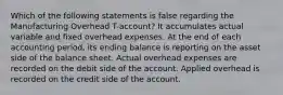 Which of the following statements is false regarding the Manufacturing Overhead T-account? It accumulates actual variable and fixed overhead expenses. At the end of each accounting period, its ending balance is reporting on the asset side of the balance sheet. Actual overhead expenses are recorded on the debit side of the account. Applied overhead is recorded on the credit side of the account.