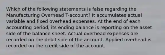 Which of the following statements is false regarding the Manufacturing Overhead T-account? It accumulates actual variable and fixed overhead expenses. At the end of each accounting period, its ending balance is reporting on the asset side of the balance sheet. Actual overhead expenses are recorded on the debit side of the account. Applied overhead is recorded on the credit side of the account.