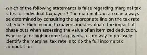 Which of the following statements is false regarding marginal tax rates for individual taxpayers? The marginal tax rate can always be determined by consulting the appropriate line on the tax rate schedule. High income taxpayers must evaluate the impact of phase-outs when assessing the value of an itemized deduction. Especially for high income taxpayers, a sure way to precisely identify the marginal tax rate is to do the full income tax computation.