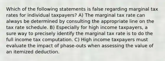 Which of the following statements is false regarding marginal tax rates for individual taxpayers? A) The marginal tax rate can always be determined by consulting the appropriate line on the tax rate schedule. B) Especially for high income taxpayers, a sure way to precisely identify the marginal tax rate is to do the full income tax computation. C) High income taxpayers must evaluate the impact of phase-outs when assessing the value of an itemized deduction.