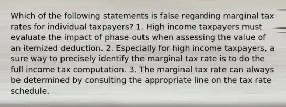 Which of the following statements is false regarding marginal tax rates for individual taxpayers? 1. High income taxpayers must evaluate the impact of phase-outs when assessing the value of an itemized deduction. 2. Especially for high income taxpayers, a sure way to precisely identify the marginal tax rate is to do the full income tax computation. 3. The marginal tax rate can always be determined by consulting the appropriate line on the tax rate schedule.