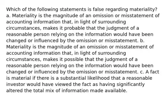 Which of the following statements is false regarding materiality? a. Materiality is the magnitude of an omission or misstatement of accounting information that, in light of surrounding circumstances, makes it probable that the judgment of a reasonable person relying on the information would have been changed or influenced by the omission or misstatement. b. Materiality is the magnitude of an omission or misstatement of accounting information that, in light of surrounding circumstances, makes it possible that the judgment of a reasonable person relying on the information would have been changed or influenced by the omission or misstatement. c. A fact is material if there is a substantial likelihood that a reasonable investor would have viewed the fact as having significantly altered the total mix of information made available.