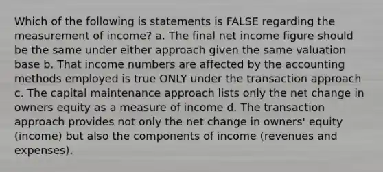 Which of the following is statements is FALSE regarding the measurement of income? a. The final net income figure should be the same under either approach given the same valuation base b. That income numbers are affected by the accounting methods employed is true ONLY under the transaction approach c. The capital maintenance approach lists only the net change in owners equity as a measure of income d. The transaction approach provides not only the net change in owners' equity (income) but also the components of income (revenues and expenses).