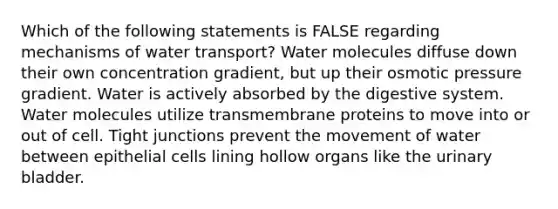 Which of the following statements is FALSE regarding mechanisms of water transport? Water molecules diffuse down their own concentration gradient, but up their osmotic pressure gradient. Water is actively absorbed by the digestive system. Water molecules utilize transmembrane proteins to move into or out of cell. Tight junctions prevent the movement of water between epithelial cells lining hollow organs like the urinary bladder.