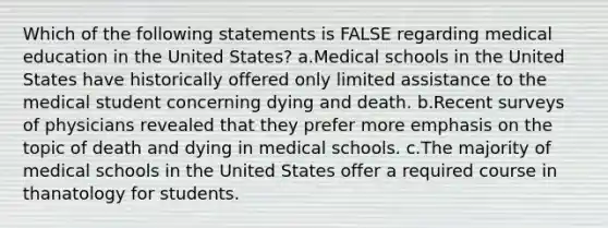 Which of the following statements is FALSE regarding medical education in the United States? a.Medical schools in the United States have historically offered only limited assistance to the medical student concerning dying and death. b.Recent surveys of physicians revealed that they prefer more emphasis on the topic of death and dying in medical schools. c.The majority of medical schools in the United States offer a required course in thanatology for students.