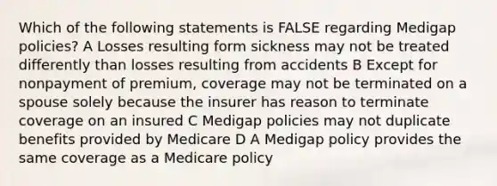 Which of the following statements is FALSE regarding Medigap policies? A Losses resulting form sickness may not be treated differently than losses resulting from accidents B Except for nonpayment of premium, coverage may not be terminated on a spouse solely because the insurer has reason to terminate coverage on an insured C Medigap policies may not duplicate benefits provided by Medicare D A Medigap policy provides the same coverage as a Medicare policy