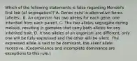 Which of the following statements is false regarding Mendel's first law (of segregation)? A. Genes exist in alternative forms (alleles). B. An organism has two alleles for each gene, one inherited from each parent. C. The two alleles segregate during meiosis, resulting in gametes that carry both alleles for any inherited trait. D. It two alleles of an organism are different, only one will be fully expressed and the other will be silent. The expressed allele is said to be dominant, the silent allele recessive. (Codominance and incomplete dominance are exceptions to this rule.)