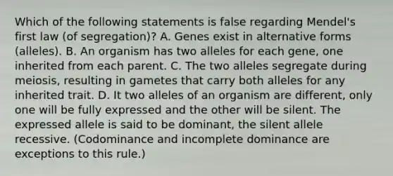 Which of the following statements is false regarding Mendel's first law (of segregation)? A. Genes exist in alternative forms (alleles). B. An organism has two alleles for each gene, one inherited from each parent. C. The two alleles segregate during meiosis, resulting in gametes that carry both alleles for any inherited trait. D. It two alleles of an organism are different, only one will be fully expressed and the other will be silent. The expressed allele is said to be dominant, the silent allele recessive. (Codominance and incomplete dominance are exceptions to this rule.)