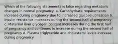 Which of the following statements is false regarding metabolic changes in normal pregnancy: a. Carbohydrate requirements increase during pregnancy due to increased glucose utilization b. Insulin resistance increases during the second half of pregnancy c. Maternal liver glycogen content increases during the first half of pregnancy and continues to increase during the second half of pregnancy d. Plasma triglyceride and cholesterol levels increase during pregnancy