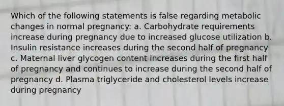 Which of the following statements is false regarding metabolic changes in normal pregnancy: a. Carbohydrate requirements increase during pregnancy due to increased glucose utilization b. Insulin resistance increases during the second half of pregnancy c. Maternal liver glycogen content increases during the first half of pregnancy and continues to increase during the second half of pregnancy d. Plasma triglyceride and cholesterol levels increase during pregnancy