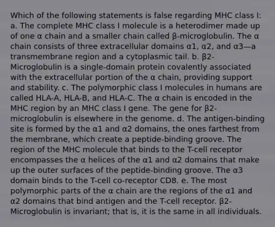 Which of the following statements is false regarding MHC class I: a. The complete MHC class I molecule is a heterodimer made up of one α chain and a smaller chain called β-microglobulin. The α chain consists of three extracellular domains α1, α2, and α3—a transmembrane region and a cytoplasmic tail. b. β2-Microglobulin is a single-domain protein covalently associated with the extracellular portion of the α chain, providing support and stability. c. The polymorphic class I molecules in humans are called HLA-A, HLA-B, and HLA-C. The α chain is encoded in the MHC region by an MHC class I gene. The gene for β2-microglobulin is elsewhere in the genome. d. The antigen-binding site is formed by the α1 and α2 domains, the ones farthest from the membrane, which create a peptide-binding groove. The region of the MHC molecule that binds to the T-cell receptor encompasses the α helices of the α1 and α2 domains that make up the outer surfaces of the peptide-binding groove. The α3 domain binds to the T-cell co-receptor CD8. e. The most polymorphic parts of the α chain are the regions of the α1 and α2 domains that bind antigen and the T-cell receptor. β2-Microglobulin is invariant; that is, it is the same in all individuals.