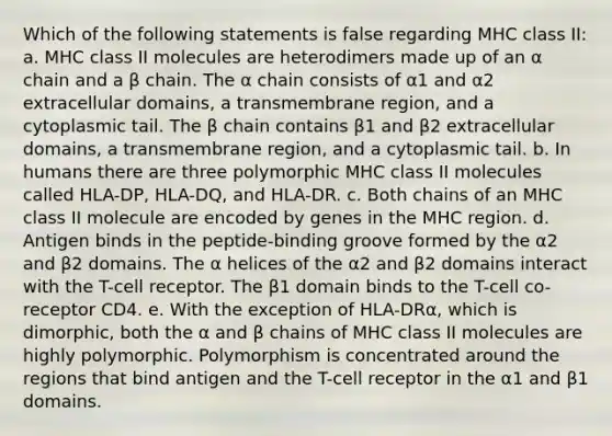 Which of the following statements is false regarding MHC class II: a. MHC class II molecules are heterodimers made up of an α chain and a β chain. The α chain consists of α1 and α2 extracellular domains, a transmembrane region, and a cytoplasmic tail. The β chain contains β1 and β2 extracellular domains, a transmembrane region, and a cytoplasmic tail. b. In humans there are three polymorphic MHC class II molecules called HLA-DP, HLA-DQ, and HLA-DR. c. Both chains of an MHC class II molecule are encoded by genes in the MHC region. d. Antigen binds in the peptide-binding groove formed by the α2 and β2 domains. The α helices of the α2 and β2 domains interact with the T-cell receptor. The β1 domain binds to the T-cell co-receptor CD4. e. With the exception of HLA-DRα, which is dimorphic, both the α and β chains of MHC class II molecules are highly polymorphic. Polymorphism is concentrated around the regions that bind antigen and the T-cell receptor in the α1 and β1 domains.