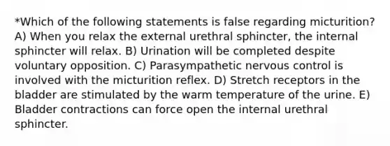 *Which of the following statements is false regarding micturition? A) When you relax the external urethral sphincter, the internal sphincter will relax. B) Urination will be completed despite voluntary opposition. C) Parasympathetic nervous control is involved with the micturition reflex. D) Stretch receptors in the bladder are stimulated by the warm temperature of the urine. E) Bladder contractions can force open the internal urethral sphincter.