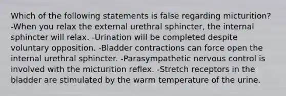 Which of the following statements is false regarding micturition? -When you relax the external urethral sphincter, the internal sphincter will relax. -Urination will be completed despite voluntary opposition. -Bladder contractions can force open the internal urethral sphincter. -Parasympathetic nervous control is involved with the micturition reflex. -Stretch receptors in the bladder are stimulated by the warm temperature of the urine.