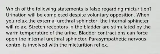 Which of the following statements is false regarding micturition? Urination will be completed despite voluntary opposition. When you relax the external urethral sphincter, the internal sphincter will relax. Stretch receptors in the bladder are stimulated by the warm temperature of the urine. Bladder contractions can force open the internal urethral sphincter. Parasympathetic nervous control is involved with the micturition reflex.