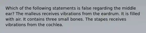 Which of the following statements is false regarding the middle ear? The malleus receives vibrations from the eardrum. It is filled with air. It contains three small bones. The stapes receives vibrations from the cochlea.