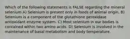 Which of the following statements is FALSE regarding the mineral selenium A) Selenium is present only in foods of animal origin. B) Selenium is a component of the glutathione peroxidase antioxidant enzyme system. C) Most selenium in our bodies is contained within two amino acids. D) Selenium is involved in the maintenance of basal metabolism and body temperature.