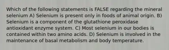 Which of the following statements is FALSE regarding the mineral selenium A) Selenium is present only in foods of animal origin. B) Selenium is a component of the glutathione peroxidase antioxidant enzyme system. C) Most selenium in our bodies is contained within two amino acids. D) Selenium is involved in the maintenance of basal metabolism and body temperature.