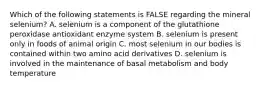 Which of the following statements is FALSE regarding the mineral selenium? A. selenium is a component of the glutathione peroxidase antioxidant enzyme system B. selenium is present only in foods of animal origin C. most selenium in our bodies is contained within two amino acid derivatives D. selenium is involved in the maintenance of basal metabolism and body temperature